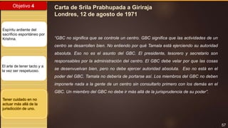 57
Objetivo 4
Espíritu ardiente del
sacrificio espontáneo por
Krishna.
El arte de tener tacto y a
la vez ser respetuoso.
Tener cuidado en no
actuar más allá de la
jurisdicción de uno.
Carta de Srila Prabhupada a Giriraja
Londres, 12 de agosto de 1971
“GBC no significa que se controle un centro. GBC significa que las actividades de un
centro se desarrollen bien. No entiendo por qué Tamala está ejerciendo su autoridad
absoluta. Eso no es el asunto del GBC. El presidente, tesorero y secretario son
responsables por la administración del centro. El GBC debe velar por que las cosas
se desenvuelvan bien, pero no debe ejercer autoridad absoluta. Eso no está en el
poder del GBC. Tamala no debería de portarse así. Los miembros del GBC no deben
imponerle nada a la gente de un centro sin consultarlo primero con los demás en el
GBC. Un miembro del GBC no debe ir más allá de la jurisprudencia de su poder”.
 