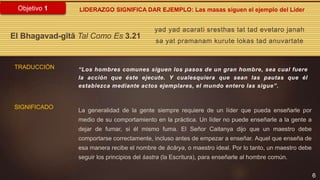 6
Objetivo 1
yad yad acarati sresthas tat tad evetaro janah
sa yat pramanam kurute lokas tad anuvartate
El Bhagavad-gītā Tal Como Es 3.21
TRADUCCIÓN “Los hombres comunes siguen los pasos de un gran hombre, sea cual fuere
la acción que éste ejecute. Y cualesquiera que sean las pautas que él
establezca mediante actos ejemplares, el mundo entero las sigue”.
La generalidad de la gente siempre requiere de un líder que pueda enseñarle por
medio de su comportamiento en la práctica. Un líder no puede enseñarle a la gente a
dejar de fumar, si él mismo fuma. El Señor Caitanya dijo que un maestro debe
comportarse correctamente, incluso antes de empezar a enseñar. Aquel que enseña de
esa manera recibe el nombre de ācārya, o maestro ideal. Por lo tanto, un maestro debe
seguir los principios del śastra (la Escritura), para enseñarle al hombre común.
SIGNIFICADO
LIDERAZGO SIGNIFICA DAR EJEMPLO: Las masas siguen el ejemplo del Líder
 