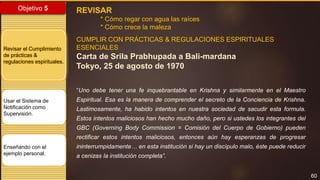 60
Objetivo 5
Revisar el Cumplimiento
de prácticas &
regulaciones espirituales.
Usar el Sistema de
Notificación como
Supervisión.
Enseñando con el
ejemplo personal.
REVISAR
* Cómo regar con agua las raíces
* Cómo crece la maleza
CUMPLIR CON PRÁCTICAS & REGULACIONES ESPIRITUALES
ESENCIALES
Carta de Srila Prabhupada a Bali-mardana
Tokyo, 25 de agosto de 1970
“Uno debe tener una fe inquebrantable en Krishna y similarmente en el Maestro
Espiritual. Esa es la manera de comprender el secreto de la Conciencia de Krishna.
Lastimosamente, ha habido intentos en nuestra sociedad de sacudir esta formula.
Estos intentos maliciosos han hecho mucho daño, pero si ustedes los integrantes del
GBC (Governing Body Commission = Comisión del Cuerpo de Gobierno) pueden
rectificar estos intentos maliciosos, entonces aún hay esperanzas de progresar
ininterrumpidamente… en esta institución si hay un discípulo malo, éste puede reducir
a cenizas la institución completa”.
 