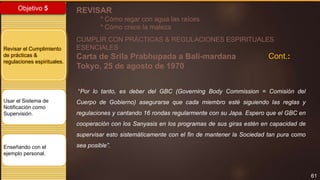 61
Objetivo 5
Revisar el Cumplimiento
de prácticas &
regulaciones espirituales.
Usar el Sistema de
Notificación como
Supervisión.
Enseñando con el
ejemplo personal.
REVISAR
* Cómo regar con agua las raíces
* Cómo crece la maleza
CUMPLIR CON PRÁCTICAS & REGULACIONES ESPIRITUALES
ESENCIALES
Carta de Srila Prabhupada a Bali-mardana
Tokyo, 25 de agosto de 1970
“Por lo tanto, es deber del GBC (Governing Body Commission = Comisión del
Cuerpo de Gobierno) asegurarse que cada miembro esté siguiendo las reglas y
regulaciones y cantando 16 rondas regularmente con su Japa. Espero que el GBC en
cooperación con los Sanyasis en los programas de sus giras estén en capacidad de
supervisar esto sistemáticamente con el fin de mantener la Sociedad tan pura como
sea posible”.
Cont.:
 