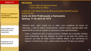 62
Objetivo 5
Revisar el Cumplimiento
de prácticas &
regulaciones espirituales.
Usar el Sistema de
Notificación como
Supervisión.
Enseñando con el
ejemplo personal.
REVISAR
* Cómo regar con agua las raíces
* Cómo crece la maleza
CUMPLIR CON PRÁCTICAS & REGULACIONES ESPIRITUALES
ESENCIALES
Carta de Srila Prabhupada a Hamsaduta
Sydney, 11 de abril de 1972
“Mientras tanto, usted cumple con su deber como presidente del templo de
Hamburgo, y trata de mejorar espiritualmente. Nuestro camino espiritual debe velar
estrictamente por que se cumplan los siguientes puntos específicamente:
1. Orden y limpieza de todo el cuerpo personal. (Todavía veo a aquellos iniciados
como Brahmanas, que aún después de comer no se lavan las manos; por
supuesto que debe de haber muchos defectos debido a sus nacimientos en
hogares no-brahmínicos, pero, ¿hasta cuándo será así? Es algo muy sencillo).
 