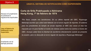 64
Objetivo 5
Revisar el Cumplimiento
de prácticas &
regulaciones espirituales.
Usar el Sistema de
Notificación como
Supervisión.
Enseñando con el
ejemplo personal.
Carta de Srila Prabhupada a Abhirama
Hong Kong, 1º de febrero de 1974
USAR EL SISTEMA DE NOTIFICACIÓN COMO SUPERVISIÓN
“Por favor, acepte mis bendiciones. En su último reporte del GBC, Rupanuga
Maharaja escribió que usted está fallando con el envío regular de reportes. El sistema
para los presidentes de templo de enviar reportes al GBC dos veces al mes fue
impuesto por mi para facilitar el recibo de noticias sobre todos los centros a través del
GBC. Aunque usted tiene la libertad de escribirme directamente cuando se presente
la ocasión, pero no descuide el envío regular de reportes a Rupanuga Maharaja”.
 