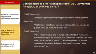 65
Objetivo 5
Revisar el Cumplimiento
de prácticas &
regulaciones espirituales.
Usar el Sistema de
Notificación como
Supervisión.
Enseñando con el
ejemplo personal.
Conversación de Srila Prabhupada con el GBC (Jayatīrtha)
- Māyāpur, 27 de marzo de 1975
Srila Prabhupada:
“El reporte general debe entregarse al menos mensualmente…”
Jayatīrtha:
“Acá tenemos trazado una especie de sistema, cómo los reportes se
pueden hacer. Es un asunto técnico, pero…”
Srila Prabhupada:
“Pero, éstos dicen que todo el mundo está cantando 16 rondas, que
todo el mundo sigue los principios, que tanto dinero se recibió, que tanto
dinero se depositó en el banco…” Y el reporte general: ‘Si, todo el
mundo está cantando’ o ‘Fulano no está cantando a pesar de las
advertencias’, así.
 
