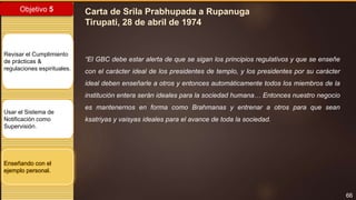 66
Objetivo 5
Revisar el Cumplimiento
de prácticas &
regulaciones espirituales.
Usar el Sistema de
Notificación como
Supervisión.
Enseñando con el
ejemplo personal.
Carta de Srila Prabhupada a Rupanuga
Tirupati, 28 de abril de 1974
“El GBC debe estar alerta de que se sigan los principios regulativos y que se enseñe
con el carácter ideal de los presidentes de templo, y los presidentes por su carácter
ideal deben enseñarle a otros y entonces automáticamente todos los miembros de la
institución entera serán ideales para la sociedad humana… Entonces nuestro negocio
es mantenernos en forma como Brahmanas y entrenar a otros para que sean
ksatriyas y vaisyas ideales para el avance de toda la sociedad.
 