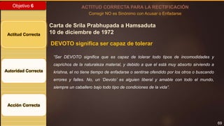 69
Objetivo 6
Actitud Correcta
Autoridad Correcta
Acción Correcta
ACTITUD CORRECTA PARA LA RECTIFICACIÓN
Corregir NO es Sinónimo con Acusar o Enfadarse
Carta de Srila Prabhupada a Hamsaduta
10 de diciembre de 1972
DEVOTO significa ser capaz de tolerar
“Ser DEVOTO significa que es capaz de tolerar todo tipos de incomodidades y
caprichos de la naturaleza material, y debido a que el está muy absorto sirviendo a
krishna, el no tiene tiempo de enfadarse o sentirse ofendido por los otros o buscando
errores y falles. No, un ‘Devoto’ es alguien liberal y amable con todo el mundo,
siempre un caballero bajo todo tipo de condiciones de la vida”.
 