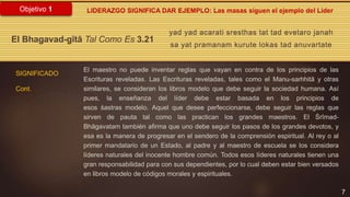 7
Objetivo 1
yad yad acarati sresthas tat tad evetaro janah
sa yat pramanam kurute lokas tad anuvartate
El Bhagavad-gītā Tal Como Es 3.21
SIGNIFICADO
Cont.
LIDERAZGO SIGNIFICA DAR EJEMPLO: Las masas siguen el ejemplo del Líder
El maestro no puede inventar reglas que vayan en contra de los principios de las
Escrituras reveladas. Las Escrituras reveladas, tales como el Manu-saṁhitā y otras
similares, se consideran los libros modelo que debe seguir la sociedad humana. Así
pues, la enseñanza del líder debe estar basada en los principios de
esos śastras modelo. Aquel que desee perfeccionarse, debe seguir las reglas que
sirven de pauta tal como las practican los grandes maestros. El Śrīmad-
Bhāgavatam también afirma que uno debe seguir los pasos de los grandes devotos, y
esa es la manera de progresar en el sendero de la comprensión espiritual. Al rey o al
primer mandatario de un Estado, al padre y al maestro de escuela se los considera
líderes naturales del inocente hombre común. Todos esos líderes naturales tienen una
gran responsabilidad para con sus dependientes, por lo cual deben estar bien versados
en libros modelo de códigos morales y espirituales.
 
