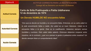 70
Objetivo 6
Actitud Correcta
Autoridad Correcta
Acción Correcta
ACTITUD CORRECTA PARA LA RECTIFICACIÓN
Corregir NO es Sinónimo con Acusar o Enfadarse
Carta de Srila Prabhupada a Patita Uddharana
12 de diciembre de 1974
Un Devoto HUMILDE NO encuentra fallas
“Uno que es devoto es humilde y no encuentra fallas. Entonces, en su carta usted no
le está encontrando fallas a nadie. Así usted es un buen Vaisnava. Usted no le
encuentra fallas a la gente. Esta es la cualificación. Debemos siempre vernos
humildes y sumisos. Esto usted debe saberlo. Entonces debemos cooperar entre
nosotros, de lo contrario, ¿qué va a pensar la gente si peleamos entre nosotros? Un
devoto siempre tiene un comportamiento ideal”.
 
