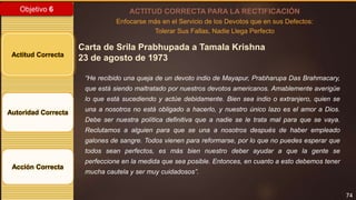 74
Objetivo 6
Actitud Correcta
Autoridad Correcta
Acción Correcta
ACTITUD CORRECTA PARA LA RECTIFICACIÓN
Enfocarse más en el Servicio de los Devotos que en sus Defectos:
Tolerar Sus Fallas, Nadie Llega Perfecto
Carta de Srila Prabhupada a Tamala Krishna
23 de agosto de 1973
“He recibido una queja de un devoto indio de Mayapur, Prabharupa Das Brahmacary,
que está siendo maltratado por nuestros devotos americanos. Amablemente averigüe
lo que está sucediendo y actúe debidamente. Bien sea indio o extranjero, quien se
una a nosotros no está obligado a hacerlo, y nuestro único lazo es el amor a Dios.
Debe ser nuestra política definitiva que a nadie se le trata mal para que se vaya.
Reclutamos a alguien para que se una a nosotros después de haber empleado
galones de sangre. Todos vienen para reformarse, por lo que no puedes esperar que
todos sean perfectos, es más bien nuestro deber ayudar a que la gente se
perfeccione en la medida que sea posible. Entonces, en cuanto a esto debemos tener
mucha cautela y ser muy cuidadosos”.
 