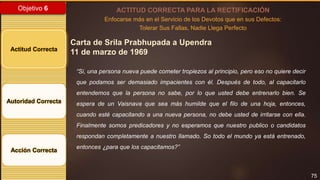 75
Objetivo 6
Actitud Correcta
Autoridad Correcta
Acción Correcta
ACTITUD CORRECTA PARA LA RECTIFICACIÓN
Enfocarse más en el Servicio de los Devotos que en sus Defectos:
Tolerar Sus Fallas, Nadie Llega Perfecto
Carta de Srila Prabhupada a Upendra
11 de marzo de 1969
“Si, una persona nueva puede cometer tropiezos al principio, pero eso no quiere decir
que podamos ser demasiado impacientes con él. Después de todo, al capacitarlo
entendemos que la persona no sabe, por lo que usted debe entrenarlo bien. Se
espera de un Vaisnava que sea más humilde que el filo de una hoja, entonces,
cuando esté capacitando a una nueva persona, no debe usted de irritarse con ella.
Finalmente somos predicadores y no esperamos que nuestro publico o candidatos
respondan completamente a nuestro llamado. So todo el mundo ya está entrenado,
entonces ¿para que los capacitamos?”
 