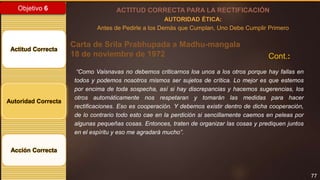 77
Objetivo 6
Actitud Correcta
Autoridad Correcta
Acción Correcta
ACTITUD CORRECTA PARA LA RECTIFICACIÓN
AUTORIDAD ÉTICA:
Antes de Pedirle a los Demás que Cumplan, Uno Debe Cumplir Primero
“Como Vaisnavas no debemos criticarnos loa unos a los otros porque hay fallas en
todos y podemos nosotros mismos ser sujetos de crítica. Lo mejor es que estemos
por encima de toda sospecha, así si hay discrepancias y hacemos sugerencias, los
otros automáticamente nos respetaran y tomarán las medidas para hacer
rectificaciones. Eso es cooperación. Y debemos existir dentro de dicha cooperación,
de lo contrario todo esto cae en la perdición si sencillamente caemos en peleas por
algunas pequeñas cosas. Entonces, traten de organizar las cosas y prediquen juntos
en el espíritu y eso me agradará mucho”.
Carta de Srila Prabhupada a Madhu-mangala
18 de noviembre de 1972 Cont.:
 