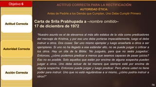 78
Objetivo 6
Actitud Correcta
Autoridad Correcta
Acción Correcta
ACTITUD CORRECTA PARA LA RECTIFICACIÓN
AUTORIDAD ÉTICA:
Antes de Pedirle a los Demás que Cumplan, Uno Debe Cumplir Primero
Carta de Srila Prabhupada a –nombre omitido–
17 de diciembre de 1972
“Nuestro asunto es el de elevarnos al más alto estatus de la vida como predicadores
del mensaje de Krishna, y por eso uno debe portarse impecablemente, luego el debe
instruir a otros. Dos cosas: Ser uno mismo ejemplar y luego enseñarle a otros a ser
ejemplares. Si uno no ha llegado a ese estándar alto, no se puede juzgar o criticar a
los otros. Hay un cita de la Biblia: ‘No juzguéis, para que no seáis juzgados’.
Entonces, ¿cómo podemos predicar a menos que seamos capaces de pasar juicios?
Eso no es posible. Solo aquellos que están por encima de alguna sospecha pueden
juzgar a otros. Uno debe actuar de tal manera que siempre esté por encima de
alguna sospecha. Entonces puede juzgar y luego predicar. Pero ahora usted no tiene
poder para instruir. Uno que no está regulándose a si mismo, ¿cómo podría instruir a
otros?”
 