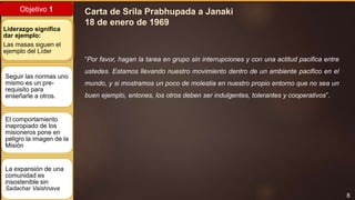 8
Objetivo 1
Liderazgo significa
dar ejemplo:
Las masas siguen el
ejemplo del Líder
Seguir las normas uno
mismo es un pre-
requisito para
enseñarle a otros.
El comportamiento
inapropiado de los
misioneros pone en
peligro la imagen de la
Misión
La expansión de una
comunidad es
insostenible sin
Sadachar Vaishnava
“Por favor, hagan la tarea en grupo sin interrupciones y con una actitud pacifica entre
ustedes. Estamos llevando nuestro movimiento dentro de un ambiente pacifico en el
mundo, y si mostramos un poco de molestia en nuestro propio entorno que no sea un
buen ejemplo, entones, los otros deben ser indulgentes, tolerantes y cooperativos”.
Carta de Srila Prabhupada a Janaki
18 de enero de 1969
 