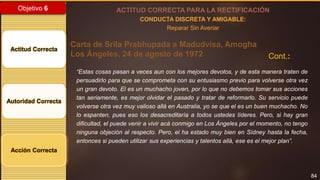 84
Objetivo 6
Actitud Correcta
Autoridad Correcta
Acción Correcta
ACTITUD CORRECTA PARA LA RECTIFICACIÓN
CONDUCTA DISCRETA Y AMIGABLE:
Reparar Sin Averiar
Carta de Srila Prabhupada a Madudvisa, Amogha
Los Ángeles, 24 de agosto de 1972 Cont.:
“Estas cosas pasan a veces aun con los mejores devotos, y de esta manera traten de
persuadirlo para que se comprometa con su entusiasmo previo para volverse otra vez
un gran devoto. El es un muchacho joven, por lo que no debemos tomar sus acciones
tan seriamente, es mejor olvidar el pasado y tratar de reformarlo. Su servicio puede
volverse otra vez muy valioso allá en Australia, yo se que el es un buen muchacho. No
lo espanten, pues eso los desacreditaría a todos ustedes líderes. Pero, si hay gran
dificultad, el puede venir a vivir acá conmigo en Los Ángeles por el momento, no tengo
ninguna objeción al respecto. Pero, el ha estado muy bien en Sídney hasta la fecha,
entonces si pueden utilizar sus experiencias y talentos allá, ese es el mejor plan”.
 