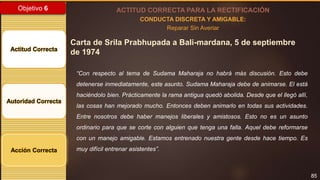85
Objetivo 6
Actitud Correcta
Autoridad Correcta
Acción Correcta
ACTITUD CORRECTA PARA LA RECTIFICACIÓN
CONDUCTA DISCRETA Y AMIGABLE:
Reparar Sin Averiar
Carta de Srila Prabhupada a Bali-mardana, 5 de septiembre
de 1974
“Con respecto al tema de Sudama Maharaja no habrá más discusión. Esto debe
detenerse inmediatamente, este asunto. Sudama Maharaja debe de animarse. El está
haciéndolo bien. Prácticamente la rama antigua quedó abolida. Desde que el llegó allí,
las cosas han mejorado mucho. Entonces deben animarlo en todas sus actividades.
Entre nosotros debe haber manejos liberales y amistosos. Esto no es un asunto
ordinario para que se corte con alguien que tenga una falla. Aquel debe reformarse
con un manejo amigable. Estamos entrenado nuestra gente desde hace tiempo. Es
muy difícil entrenar asistentes”.
 