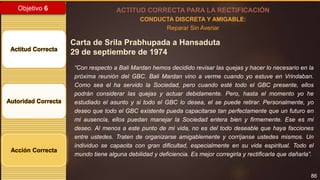 86
Objetivo 6
Actitud Correcta
Autoridad Correcta
Acción Correcta
ACTITUD CORRECTA PARA LA RECTIFICACIÓN
CONDUCTA DISCRETA Y AMIGABLE:
Reparar Sin Averiar
Carta de Srila Prabhupada a Hansaduta
29 de septiembre de 1974
“Con respecto a Bali Mardan hemos decidido revisar las quejas y hacer lo necesario en la
próxima reunión del GBC. Bali Mardan vino a verme cuando yo estuve en Vrindaban.
Como sea el ha servido la Sociedad, pero cuando esté todo el GBC presente, ellos
podrán considerar las quejas y actuar debidamente. Pero, hasta el momento yo he
estudiado el asunto y si todo el GBC lo desea, el se puede retirar. Personalmente, yo
deseo que todo el GBC existente pueda capacitarse tan perfectamente que un futuro en
mi ausencia, ellos puedan manejar la Sociedad entera bien y firmemente. Ese es mi
deseo. Al menos a este punto de mi vida, no es del todo deseable que haya facciones
entre ustedes. Traten de organizarse amigablemente y corríjanse ustedes mismos. Un
individuo se capacita con gran dificultad, especialmente en su vida espiritual. Todo el
mundo tiene alguna debilidad y deficiencia. Es mejor corregirla y rectificarla que dañarla”.
 