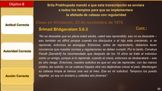 88
Objetivo 6
Actitud Correcta
Autoridad Correcta
Acción Correcta
Srila Prabhupada mandó a que esta transcripción se enviara
a todos los templos para que se implementara
la afeitada de cabeza con regularidad
Clase en Vrindavan, 25 de noviembre de 1976
Śrīmad Bhāgavatam 5.6.3
“No es deseable que en plena edad adulta, usted sea reprendido, eso no es deseable –
eso también es difícil porque cuando los discípulos o el hijo esta creciendo, si se
reprende, entonces se acongoja. Entonces, antes de reprenderlo, debemos tener
conciencia que nuestra normas y regulaciones se deben cumplir. Por lo tanto, Canakya
Pandit [Sanskrit] ha recomendado que después de los 16 años se trate al individuo
como un amigo, porque si lo reprende, cuando el crece, entonces se desbaratará – ese
es otro riesgo. Entonces, nuestra solicitus es que en vez de reprender, con las manos
unidos, les solicito, no se vuelvan hippies otra vez dejándose crecer el pelo. Mantengan
su cabeza limpia al menos una vez al mes. Esa es mi solicitud. Tampoco los puedo
regañar, yo soy un anciano y ustedes son jóvenes”.
Cont.:
 