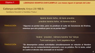 9
Objetivo 1
TRADUCCIÓN
LIDERAZGO SIGNIFICA DAR EJEMPLO: Las masas siguen el ejemplo del Líder
Caitanya-caritāmṛta Antya-Līlā 102-3:
Sanātana Gosvāmī a Haridāsa Thakur:
“Algunos se portan bien, pero no predican el culto de Conciencia de Krishna,
mientras que otro predican pero no se portan bien”
“Se desempeñan ambas actividades simultáneamente en relación al Nombre
Sagrado con su comportamiento personal y con su prédica. Por lo tanto, usted
se vuelve el devoto más avanzado en el mundo”
äpane äcare keha, nä kare pracära
pracära karena keha, nä karena äcära
'äcära', 'pracära’, nämera karaha 'dui' kärya
Tumi-sarva-guru, tumi jagatera ärya
TRADUCCIÓN
 