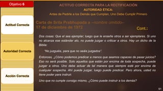 91
Objetivo 6
Actitud Correcta
Autoridad Correcta
Acción Correcta
ACTITUD CORRECTA PARA LA RECTIFICACIÓN
AUTORIDAD ÉTICA:
Antes de Pedirle a los Demás que Cumplan, Uno Debe Cumplir Primero
Carta de Srila Prabhupada a –nombre omitido–
17 de diciembre de 1972
Dos cosas: Que el sea ejemplar; luego que le enseñe otros a ser ejemplares. Si uno
no alcanza ese estándar alo, no puede juzgar o criticar a otros. Hay un dicho de la
Biblia:
“No juzguéis, para que no seáis juzgados”.
Entonces, ¿Cómo podemos predicar a menos que seamos capaces de pasar juicios?
Eso no será posible. Solo aquellos que están por encima de toda sospecha, puede
juzgar a otros. Uno debe actuar de tal manera que siempre esté por encima de
cualquier sospecha. Ahí puede juzgar, luego puede predicar. Pero ahora, usted no
tiene poder para instruir.
Uno que no cumple consigo mismo, ¿Cómo puede instruir a los demás?
Cont.:
 