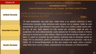 92
Objetivo 6
Actitud Correcta
Autoridad Correcta
Acción Correcta
ACTITUD CORRECTA PARA LA RECTIFICACIÓN
AUTORIDAD ÉTICA:
Antes de Pedirle a los Demás que Cumplan, Uno Debe Cumplir Primero
Carta de Srila Prabhupada a –nombre omitido–
17 de diciembre de 1972
“Si está arrepentido, eso está bien. Usted tiene a su esposa, entonces si tiene
inclinaciones sexuales, debe entonces estar siempre con su esposa. Usted se está
arrepintiendo, por lo que Krishna lo excusará. Pero no lo vuelva a hacer nunca más.
En vez de eso, debe detener su vida sexual por completo, haga de esto su
austeridad. No coma deliciosamente, cante siempre las 16 rondas y recele a Krishna
para que lo excuse por su gran ofensa. Usted es uno de los devotos mayores, por lo
tanto, si usted se comporta de esa manera, entonces toda la Sociedad estará en
riesgo. Por su naturaleza, gestos y vestimenta, las mujeres son lujuriosas – ese es su
hábito. En el Srimad-Bhagavatam se dice que cuando una mujer viene a servirlo,
usted debe tener mucho cuidado, especialmente los Sanyasis y los Bramavcharis”.
Cont.:
 