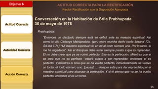 95
Objetivo 6
Actitud Correcta
Autoridad Correcta
Acción Correcta
ACTITUD CORRECTA PARA LA RECTIFICACIÓN
Recibir Rectificación con la Disposición Apropiada
Conversación en la Habitación de Srila Prabhupada
30 de mayo de 1976
Prabhupāda:
“Entonces un discípulo siempre está en déficit ante su maestro espiritual. Así
como lo dijo Caitanya Mahāprabhu, ‘guru more murkha dekhi karila śāsana’ [Cc.
Ādi-līlā 7.71]: “Mi maestro espiritual vio en mi al tonto número uno. Por lo tanto, el
me ha regañado”. Así el discípulo debe estar siempre presto a que lo reprendan.
El no debe creer que ya se volvió perfecto. Esa es la perfección. Mientras que el
se crea que no es perfecto –estará sujeto a ser reprendido- entonces el es
perfecto. Y mientras el crea que se ha vuelto perfecto, inmediatamente se vuelve
un tonto, el tonto número uno. [pausa] …siempre está para der reprendido por el
maestro espiritual para alcanzar la perfección. Y si el piensa que ya se ha vuelto
perfecto, entonces el es un tonto.
 