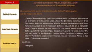 96
Objetivo 6
Actitud Correcta
Autoridad Correcta
Acción Correcta
ACTITUD CORRECTA PARA LA RECTIFICACIÓN
Recibir Rectificación con la Disposición Apropiada
Conversación en la Habitación de Srila Prabhupada
30 de mayo de 1976
“Caitanya Mahāprabhu dijo, ‘guru more murkha dekhi’: “Mi maestro espiritual me
vio a MI como el tonto número uno”. ¿Acaso fue Él el tonto número uno? El es
Dios mismo. Pero esa es la postura. El debe siempre mantenerse como el tonto
número uno, presto a que lo reprendan. Entonces es perfecto. En la instrucción
moral, Cāṇakya Paṇḍita da esta instrucción, ‘that lālane bahavo doṣās tadane
bahavo guṇaḥ’: “Si reprende al hijo o discípulo el mejorará, y si usted le dice, “Oh,
qué bien estás”, el se degradará”: ‘tasmāt putram ca śiṣyaṁ ca tāḍayet na tu
lālayet’: “Por lo tanto usted siempre reprende a su hijo y discípulo. Nunca lo deja
pasar…” ¿Cómo se llama eso?
Jayādvaita:
“Halagado”
 