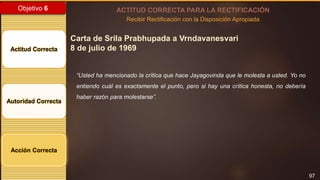 97
Objetivo 6
Actitud Correcta
Autoridad Correcta
Acción Correcta
ACTITUD CORRECTA PARA LA RECTIFICACIÓN
Recibir Rectificación con la Disposición Apropiada
Carta de Srila Prabhupada a Vrndavanesvari
8 de julio de 1969
“Usted ha mencionado la crítica que hace Jayagovinda que le molesta a usted. Yo no
entiendo cuál es exactamente el punto, pero si hay una crítica honesta, no debería
haber razón para molestarse”.
 