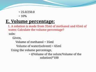 = 25.0/250.0
= 10%
E. Volume percentage:
1. A solution is made from 35ml of methanol and 65ml of
water. Calculate the volume percentage?
soln:
Given,
Volume of methanol = 35ml
Volume of water(solvent) = 65ml
Using the volume percentage,
= ((Volume of the solute/Volume of the
solution)*100
 