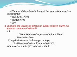 =[Volume of the solute/(Volume of the solute+Volume of the
solvent)]*100
= [35/(35+65)]*100
= (35/100)*100
= 35%
2. Calculate the volume of ethanol in 200ml solution of 20% v/v
aqueous solution of ethanol?
soln:
Given, Volume of aqueous solution = 200ml
Volume% = 20%
Using the formula of volume percentage,
20 = [Volume of ethanol(solute)/200]*100
Volume of ethanol = (20*200)/100 = 40ml
 