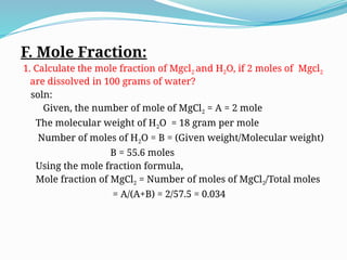 F. Mole Fraction:
1. Calculate the mole fraction of Mgcl2 and H2O, if 2 moles of Mgcl2
are dissolved in 100 grams of water?
soln:
Given, the number of mole of MgCl2 = A = 2 mole
The molecular weight of H2O = 18 gram per mole
Number of moles of H2O = B = (Given weight/Molecular weight)
B = 55.6 moles
Using the mole fraction formula,
Mole fraction of MgCl2 = Number of moles of MgCl2/Total moles
= A/(A+B) = 2/57.5 = 0.034
 