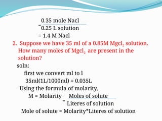 0.35 mole Nacl
̿ 0.25 L solution
= 1.4 M Nacl
2. Suppose we have 35 ml of a 0.85M Mgcl2 solution.
How many moles of Mgcl2 are present in the
solution?
soln:
first we convert ml to l
35ml(1L/1000ml) = 0.035L
Using the formula of molarity,
M = Molarity Moles of solute
̿ Literes of solution
Mole of solute = Molarity*Literes of solution
 