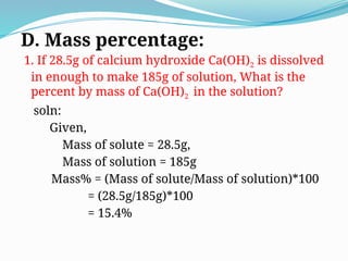 D. Mass percentage:
1. If 28.5g of calcium hydroxide Ca(OH)2 is dissolved
in enough to make 185g of solution, What is the
percent by mass of Ca(OH)2 in the solution?
soln:
Given,
Mass of solute = 28.5g,
Mass of solution = 185g
Mass% = (Mass of solute/Mass of solution)*100
= (28.5g/185g)*100
= 15.4%
 