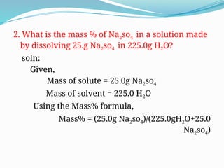 2. What is the mass % of Na2so4 in a solution made
by dissolving 25.g Na2so4 in 225.0g H2O?
soln:
Given,
Mass of solute = 25.0g Na2so4
Mass of solvent = 225.0 H2O
Using the Mass% formula,
Mass% = (25.0g Na2so4)/(225.0gH2O+25.0
Na2so4)
 