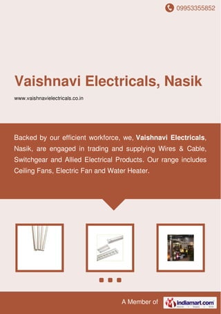 09953355852
A Member of
Vaishnavi Electricals, Nasik
www.vaishnavielectricals.co.in
Backed by our efficient workforce, we, Vaishnavi Electricals,
Nasik, are engaged in trading and supplying Wires & Cable,
Switchgear and Allied Electrical Products. Our range includes
Ceiling Fans, Electric Fan and Water Heater.
 