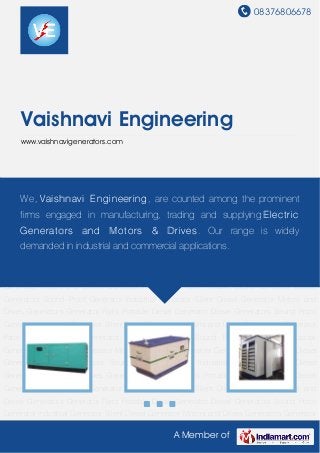 08376806678
A Member of
Vaishnavi Engineering
www.vaishnavigenerators.com
Diesel Generators Sound Proof Generator Industrial Generator Silent Diesel Generator Motors
and Drives Generators Generator Parts Portable Diesel Generator Diesel Generators Sound
Proof Generator Industrial Generator Silent Diesel Generator Motors and
Drives Generators Generator Parts Portable Diesel Generator Diesel Generators Sound Proof
Generator Industrial Generator Silent Diesel Generator Motors and Drives Generators Generator
Parts Portable Diesel Generator Diesel Generators Sound Proof Generator Industrial
Generator Silent Diesel Generator Motors and Drives Generators Generator Parts Portable Diesel
Generator Diesel Generators Sound Proof Generator Industrial Generator Silent Diesel
Generator Motors and Drives Generators Generator Parts Portable Diesel Generator Diesel
Generators Sound Proof Generator Industrial Generator Silent Diesel Generator Motors and
Drives Generators Generator Parts Portable Diesel Generator Diesel Generators Sound Proof
Generator Industrial Generator Silent Diesel Generator Motors and Drives Generators Generator
Parts Portable Diesel Generator Diesel Generators Sound Proof Generator Industrial
Generator Silent Diesel Generator Motors and Drives Generators Generator Parts Portable Diesel
Generator Diesel Generators Sound Proof Generator Industrial Generator Silent Diesel
Generator Motors and Drives Generators Generator Parts Portable Diesel Generator Diesel
Generators Sound Proof Generator Industrial Generator Silent Diesel Generator Motors and
Drives Generators Generator Parts Portable Diesel Generator Diesel Generators Sound Proof
Generator Industrial Generator Silent Diesel Generator Motors and Drives Generators Generator
We, Vaishnavi Engineering, are counted among the prominent
firms engaged in manufacturing, trading and supplying Electric
Generators and Motors & Drives. Our range is widely
demanded in industrial and commercial applications.
 