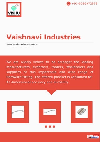 +91-8586972979
Vaishnavi Industries
www.vaishnaviindustries.in
We are widely known to be amongst the leading
manufacturers, exporters, traders, wholesalers and
suppliers of this impeccable and wide range of
Hardware Fitting. The oﬀered product is acclaimed for
its dimensional accuracy and durability.
 