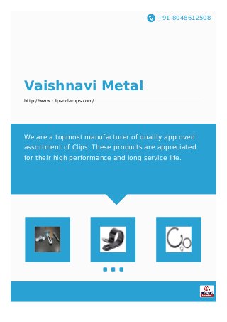 +91-8048612508
Vaishnavi Metal
http://www.clipsnclamps.com/
We are a topmost manufacturer of quality approved
assortment of Clips. These products are appreciated
for their high performance and long service life.
 