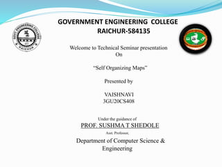 GOVERNMENT ENGINEERING COLLEGE
RAICHUR-584135
Welcome to Technical Seminar presentation
On
“Self Organizing Maps”
Presented by
VAISHNAVI
3GU20CS408
Under the guidance of
PROF. SUSHMA T SHEDOLE
Asst. Professor,
Department of Computer Science &
Engineering
 