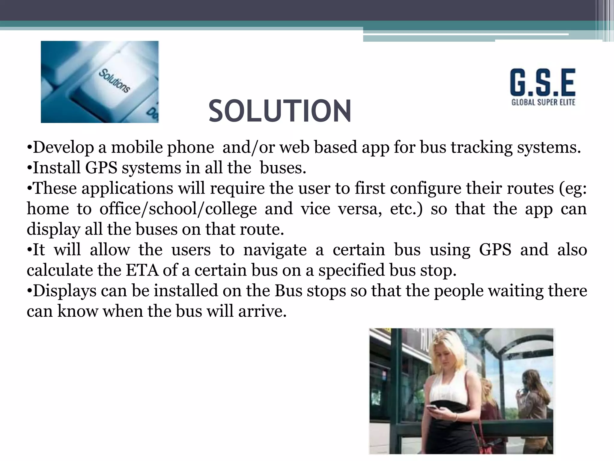 SOLUTION
•Develop a mobile phone and/or web based app for bus tracking systems.
•Install GPS systems in all the buses.
•These applications will require the user to first configure their routes (eg:
home to office/school/college and vice versa, etc.) so that the app can
display all the buses on that route.
•It will allow the users to navigate a certain bus using GPS and also
calculate the ETA of a certain bus on a specified bus stop.
•Displays can be installed on the Bus stops so that the people waiting there
can know when the bus will arrive.
 