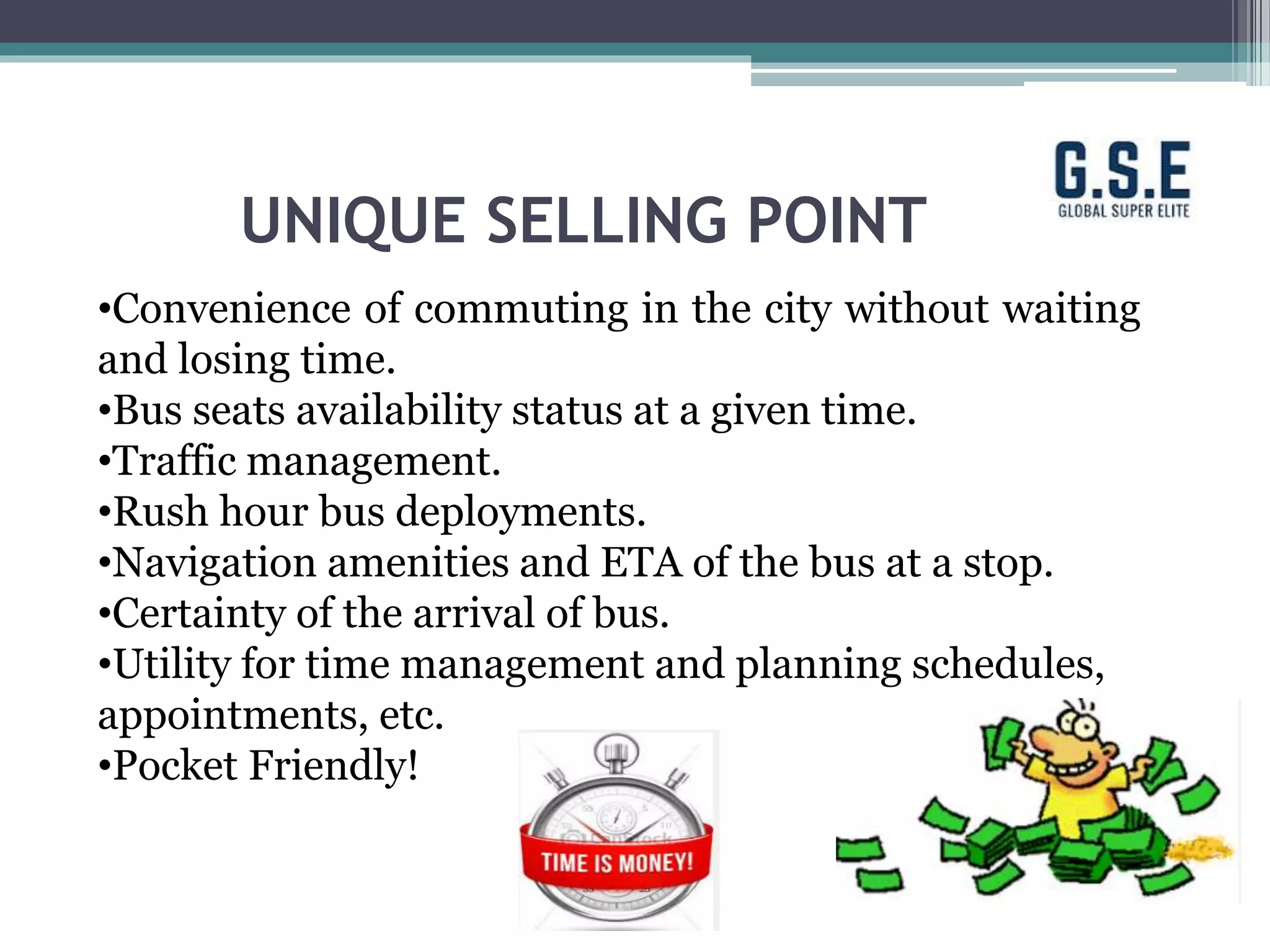 UNIQUE SELLING POINT
•Convenience of commuting in the city without waiting
and losing time.
•Bus seats availability status at a given time.
•Traffic management.
•Rush hour bus deployments.
•Navigation amenities and ETA of the bus at a stop.
•Certainty of the arrival of bus.
•Utility for time management and planning schedules,
appointments, etc.
•Pocket Friendly!
 