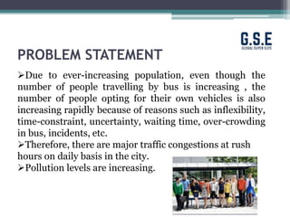 PROBLEM STATEMENT
Due to ever-increasing population, even though the
number of people travelling by bus is increasing , the
number of people opting for their own vehicles is also
increasing rapidly because of reasons such as inflexibility,
time-constraint, uncertainty, waiting time, over-crowding
in bus, incidents, etc.
Therefore, there are major traffic congestions at rush
hours on daily basis in the city.
Pollution levels are increasing.
 