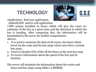 TECHNOLOGY
•Application: End user application.
Android/iOS and/or web application.
• GPS system installed in buses which will give the exact co-
ordinates of the bus at a given time and the direction in which the
bus is heading. After computing this, the information will be
transmitted to the server for further computations.
•Server:
1. It is used to maintain the data of all routes, the buses which
travel on the route and the bus stops where and when a certain
bus stops.
2. Used to calculate ETA of the all the buses at the next bus stop.
3. To receive information about the speed of the bus and its
location.
The server will maintain the information about the routes and
buses and bus stops using tables i.e RDBMS.
 