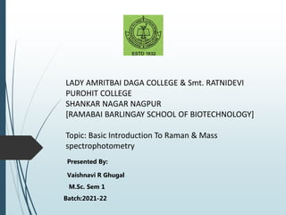 LADY AMRITBAI DAGA COLLEGE & Smt. RATNIDEVI
PUROHIT COLLEGE
SHANKAR NAGAR NAGPUR
[RAMABAI BARLINGAY SCHOOL OF BIOTECHNOLOGY]
Topic: Basic Introduction To Raman & Mass
spectrophotometry
Presented By:
Vaishnavi R Ghugal
M.Sc. Sem 1
Batch:2021-22
 