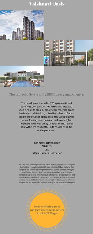 Vaishnavi Oasis
The project offers 2 and 3BHK luxury apartments.
The development includes 256 apartments and
advances over a huge 2.94 acres land area and
uses 70% of its area for creating far-reaching green
landscapes. Maintaining a healthy balance of open
area to construction space ratio, this venture paves
way in forming an unconventional, newfangled
neighbourhood with plenty of fresh air and natural
light within the residential units as well as in the
entire premises.
For More Information
Visit Us
At
https://homemantra.co/
At Vaishnavi, we are passionate about developing signature designer
homes that resonate with the lifestyle needs of Urban Indians. Our
projects are conceived using best in class construction technologies
and design thinking. Our commitment to deliver a world-class
customer experience reflects in our cutting-edge project delivery and
customer relationship processes. Our core values and organizational
culture are rooted to the vision of building trend-setting urban homes
that provide the luxury of a superior quality of life for our home buyers.
Project offering great
connectivity to Kanakapura
Road & JP Nagar
 