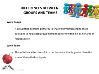 DIFFERENCES BETWEEN   GROUPS AND TEAMS Work Group A group that interacts primarily to share information and to make decisions to help each group member perform within his or her area of responsibility. Work Team The individual efforts result in a performance that is greater than the sum of the individual inputs. 