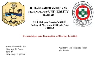 Dr. BABASAHEB AMBEDKAR
TECHNOLOGY UNIVERSITY,
RAIGAD
S.S.P Shikshan Sanstha’s Siddhi
College of Pharmacy, Chikhali, Pune
- 411062
Formulation and Evaluation of Herbal Lipstick
Name- Vaishnavi Raval
Final year B. Pharm
Sem: 8th
PRN: 2069271823010
Guide by: Mrs.Vidhya P. Thorat
(M. Pharm)
 