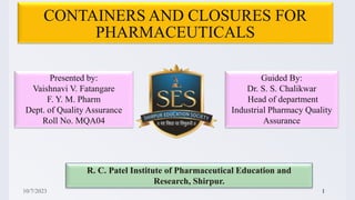 CONTAINERS AND CLOSURES FOR
PHARMACEUTICALS
Presented by:
Vaishnavi V. Fatangare
F. Y. M. Pharm
Dept. of Quality Assurance
Roll No. MQA04
Guided By:
Dr. S. S. Chalikwar
Head of department
Industrial Pharmacy Quality
Assurance
R. C. Patel Institute of Pharmaceutical Education and
Research, Shirpur.
10/7/2023 1
 