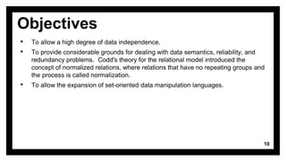 Objectives
• To allow a high degree of data independence.
• To provide considerable grounds for dealing with data semantics, reliability, and
redundancy problems. Codd's theory for the relational model introduced the
concept of normalized relations, where relations that have no repeating groups and
the process is called normalization.
• To allow the expansion of set-oriented data manipulation languages.
10
 