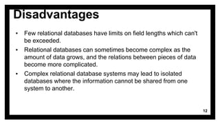 Disadvantages
▪ Few relational databases have limits on field lengths which can't
be exceeded.
▪ Relational databases can sometimes become complex as the
amount of data grows, and the relations between pieces of data
become more complicated.
▪ Complex relational database systems may lead to isolated
databases where the information cannot be shared from one
system to another.
12
 