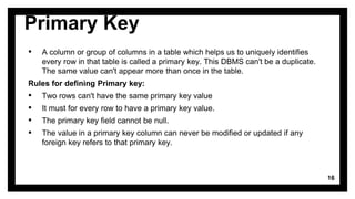 Primary Key
▪ A column or group of columns in a table which helps us to uniquely identifies
every row in that table is called a primary key. This DBMS can't be a duplicate.
The same value can't appear more than once in the table.
Rules for defining Primary key:
▪ Two rows can't have the same primary key value
▪ It must for every row to have a primary key value.
▪ The primary key field cannot be null.
▪ The value in a primary key column can never be modified or updated if any
foreign key refers to that primary key.
16
 