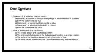 Some Questions
1.Statement 1: A tuple is a row in a relation
Statement 2: Existence of multiple foreign keys in a same relation is possible
a) Both the statements are true
b) Statement 1 is correct but Statement 2 is false
c) Statement 1 is false but Statement 2 is correct
d) Both the statements are false
2.What is an Instance of a Database?
a) The logical design of the database system
b) The entire set of attributes of the Database put together in a single relation
c) The state of the database system at any given point of time
d) The initial values inserted into the Database immediately after its creation
24
 